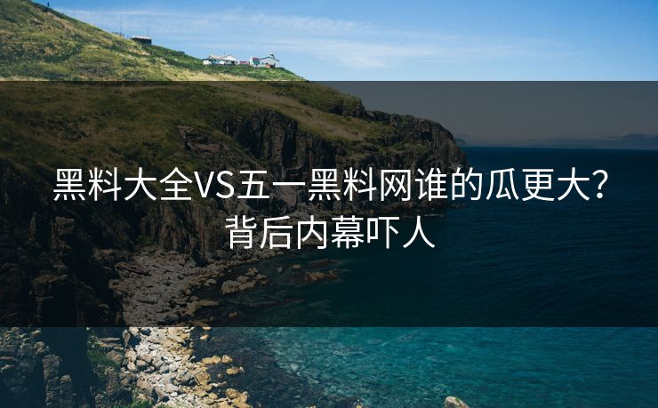 黑料大全VS五一黑料网谁的瓜更大？背后内幕吓人
