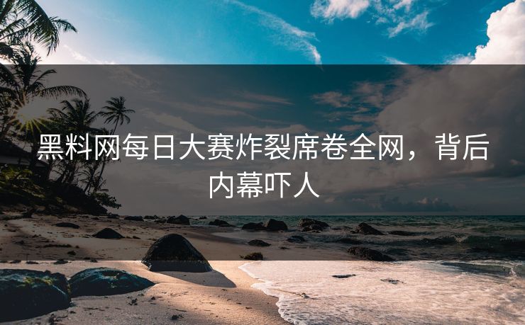 黑料网每日大赛炸裂席卷全网，背后内幕吓人