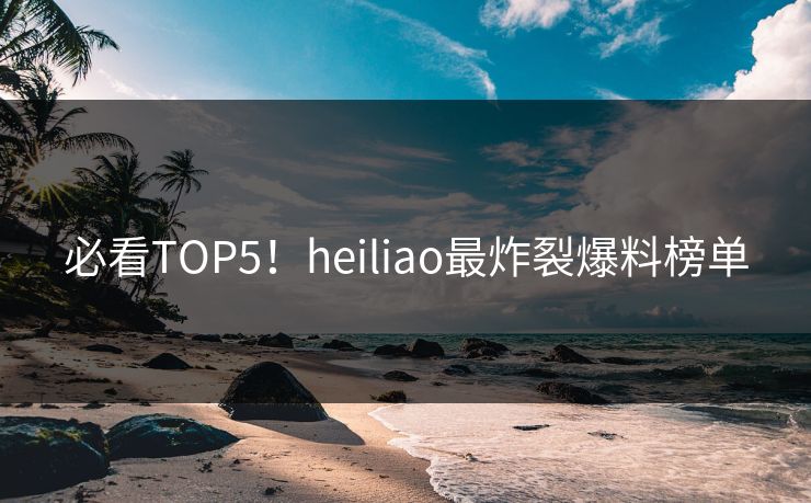 必看TOP5！heiliao最炸裂爆料榜单