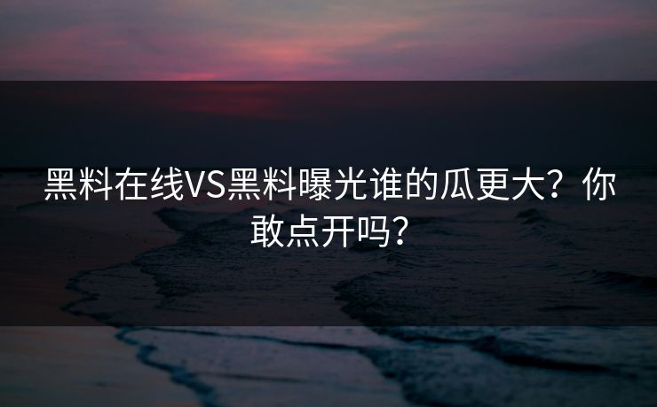 黑料在线VS黑料曝光谁的瓜更大？你敢点开吗？