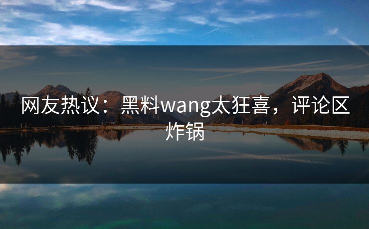 网友热议：黑料wang太狂喜，评论区炸锅