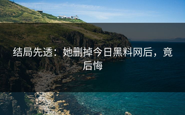 结局先透：她删掉今日黑料网后，竟后悔