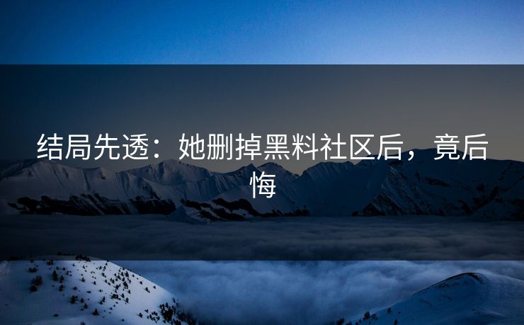 结局先透：她删掉黑料社区后，竟后悔
