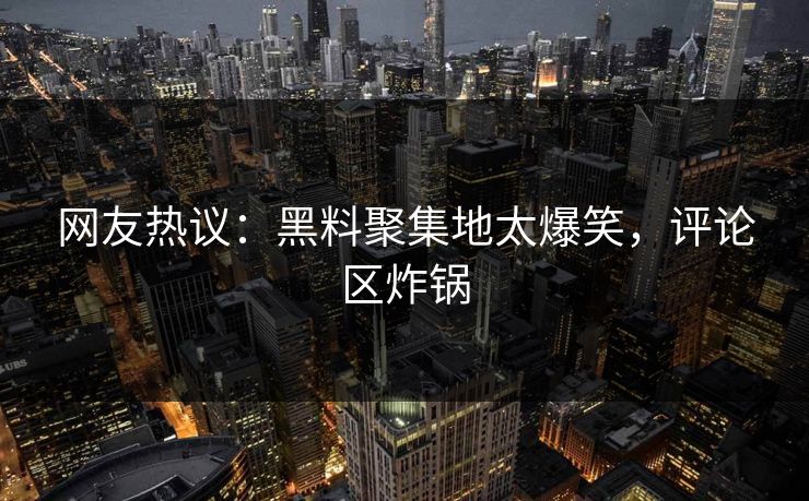 网友热议：黑料聚集地太爆笑，评论区炸锅