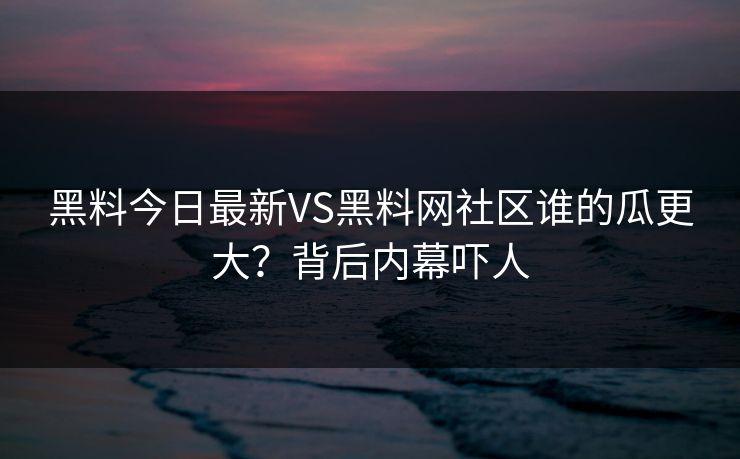 黑料今日最新VS黑料网社区谁的瓜更大？背后内幕吓人