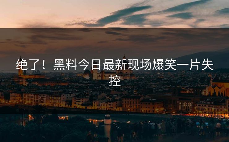 绝了！黑料今日最新现场爆笑一片失控