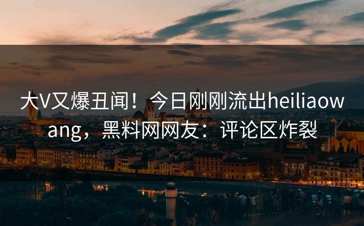 大V又爆丑闻！今日刚刚流出heiliaowang，黑料网网友：评论区炸裂