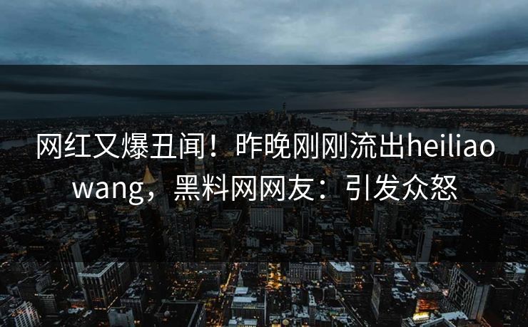 网红又爆丑闻！昨晚刚刚流出heiliaowang，黑料网网友：引发众怒