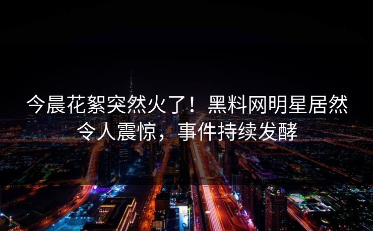 今晨花絮突然火了！黑料网明星居然令人震惊，事件持续发酵