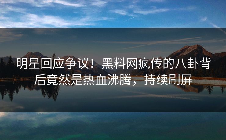 明星回应争议！黑料网疯传的八卦背后竟然是热血沸腾，持续刷屏