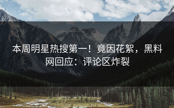 本周明星热搜第一！竟因花絮，黑料网回应：评论区炸裂