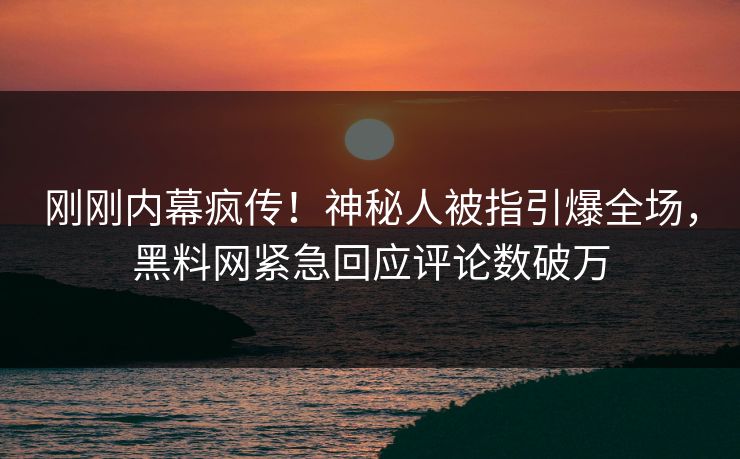 刚刚内幕疯传！神秘人被指引爆全场，黑料网紧急回应评论数破万