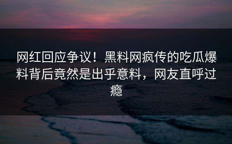 网红回应争议！黑料网疯传的吃瓜爆料背后竟然是出乎意料，网友直呼过瘾
