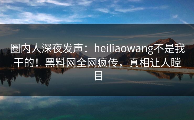 圈内人深夜发声：heiliaowang不是我干的！黑料网全网疯传，真相让人瞠目