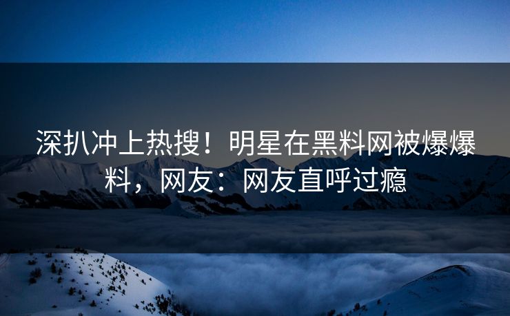 深扒冲上热搜！明星在黑料网被爆爆料，网友：网友直呼过瘾
