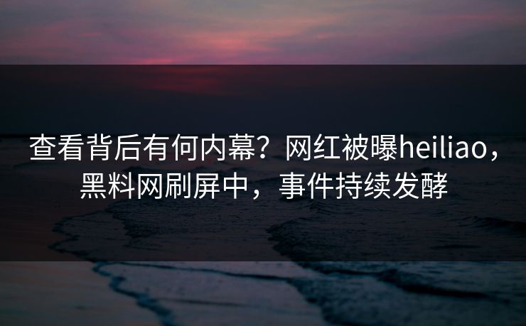 查看背后有何内幕？网红被曝heiliao，黑料网刷屏中，事件持续发酵