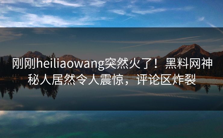 刚刚heiliaowang突然火了！黑料网神秘人居然令人震惊，评论区炸裂