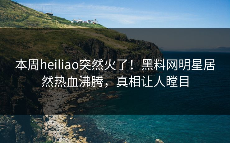 本周heiliao突然火了！黑料网明星居然热血沸腾，真相让人瞠目
