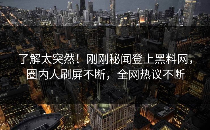 了解太突然！刚刚秘闻登上黑料网，圈内人刷屏不断，全网热议不断