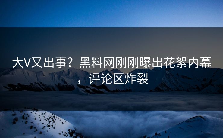 大V又出事？黑料网刚刚曝出花絮内幕，评论区炸裂