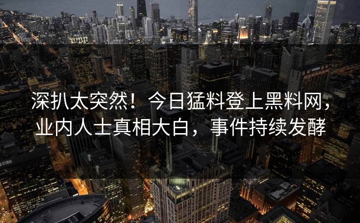 深扒太突然！今日猛料登上黑料网，业内人士真相大白，事件持续发酵