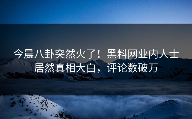今晨八卦突然火了！黑料网业内人士居然真相大白，评论数破万