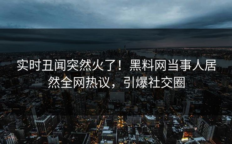 实时丑闻突然火了！黑料网当事人居然全网热议，引爆社交圈