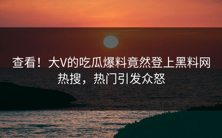 查看！大V的吃瓜爆料竟然登上黑料网热搜，热门引发众怒