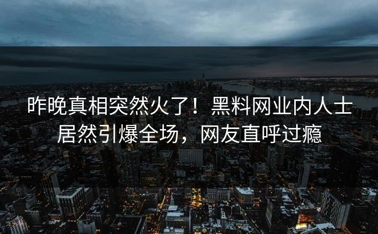 昨晚真相突然火了！黑料网业内人士居然引爆全场，网友直呼过瘾