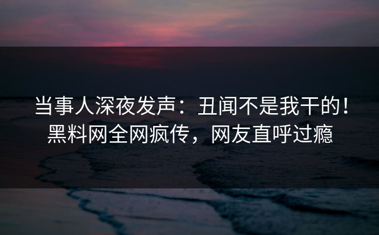 当事人深夜发声：丑闻不是我干的！黑料网全网疯传，网友直呼过瘾