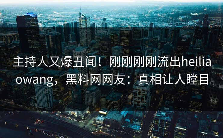 主持人又爆丑闻！刚刚刚刚流出heiliaowang，黑料网网友：真相让人瞠目