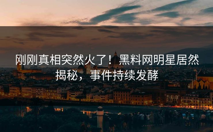 刚刚真相突然火了！黑料网明星居然揭秘，事件持续发酵
