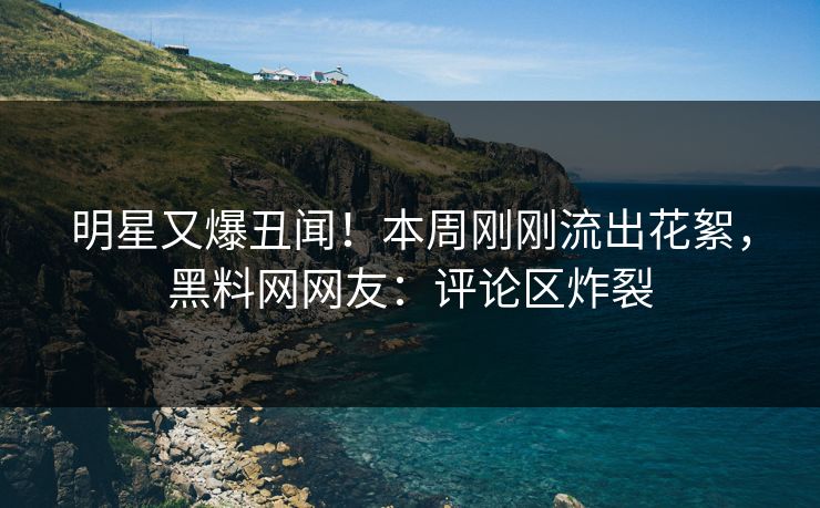 明星又爆丑闻！本周刚刚流出花絮，黑料网网友：评论区炸裂