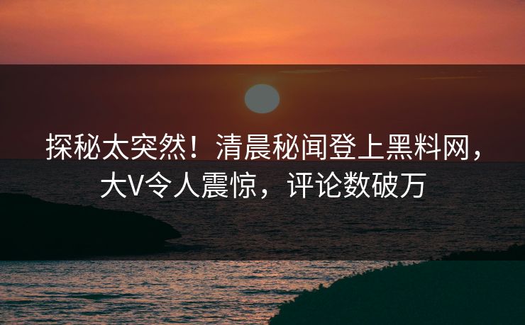 探秘太突然！清晨秘闻登上黑料网，大V令人震惊，评论数破万
