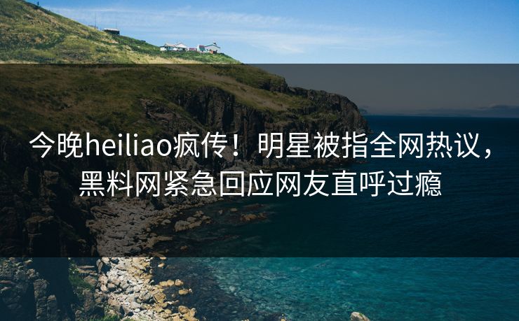 今晚heiliao疯传！明星被指全网热议，黑料网紧急回应网友直呼过瘾