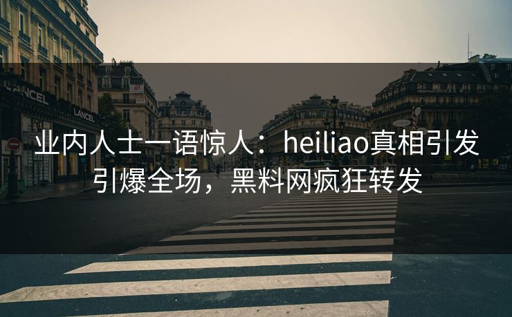业内人士一语惊人：heiliao真相引发引爆全场，黑料网疯狂转发