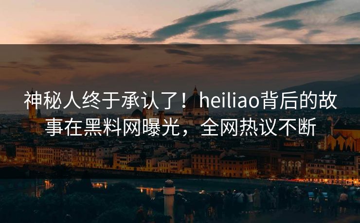 神秘人终于承认了！heiliao背后的故事在黑料网曝光，全网热议不断
