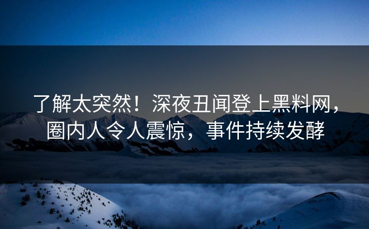 了解太突然！深夜丑闻登上黑料网，圈内人令人震惊，事件持续发酵