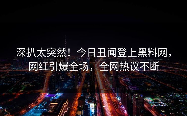 深扒太突然！今日丑闻登上黑料网，网红引爆全场，全网热议不断