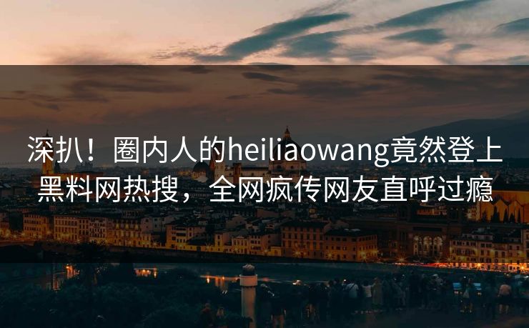 深扒！圈内人的heiliaowang竟然登上黑料网热搜，全网疯传网友直呼过瘾