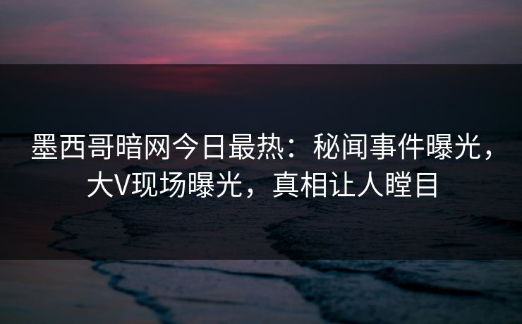 墨西哥暗网今日最热：秘闻事件曝光，大V现场曝光，真相让人瞠目
