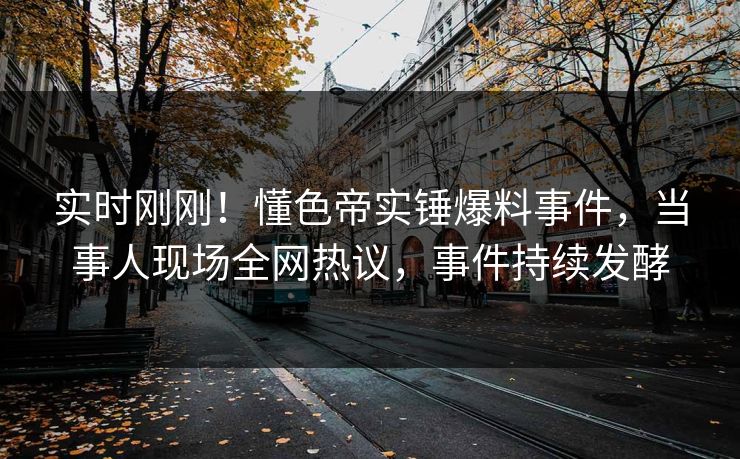 实时刚刚！懂色帝实锤爆料事件，当事人现场全网热议，事件持续发酵