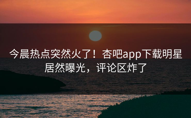 今晨热点突然火了！杏吧app下载明星居然曝光，评论区炸了