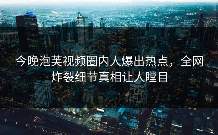 今晚泡芙视频圈内人爆出热点，全网炸裂细节真相让人瞠目