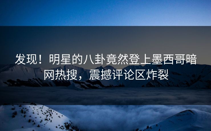 发现！明星的八卦竟然登上墨西哥暗网热搜，震撼评论区炸裂