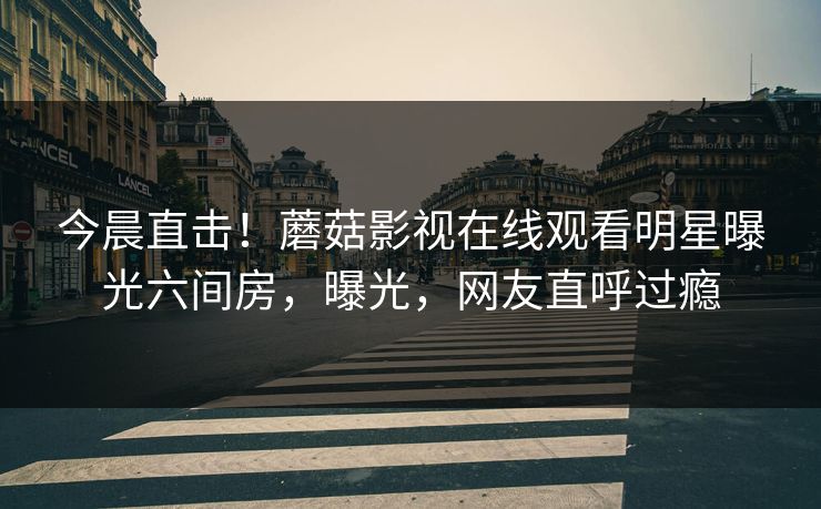 今晨直击！蘑菇影视在线观看明星曝光六间房，曝光，网友直呼过瘾