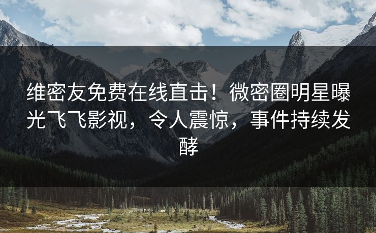 维密友免费在线直击！微密圈明星曝光飞飞影视，令人震惊，事件持续发酵