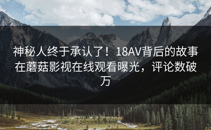 神秘人终于承认了！18AV背后的故事在蘑菇影视在线观看曝光，评论数破万