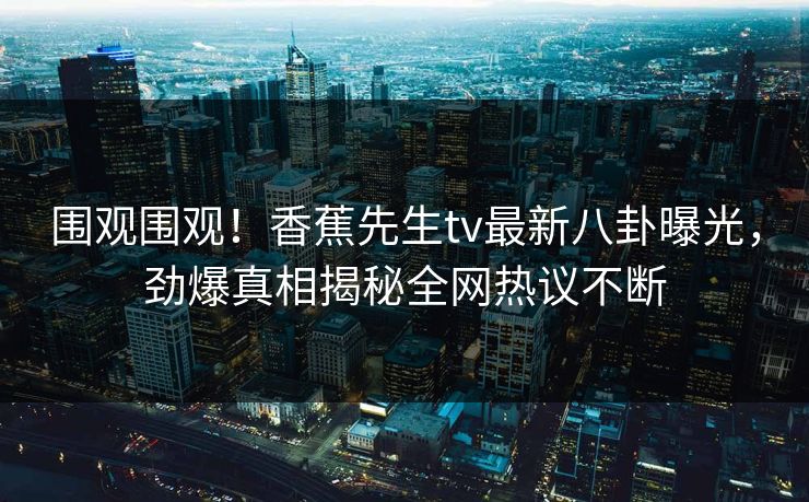 围观围观！香蕉先生tv最新八卦曝光，劲爆真相揭秘全网热议不断