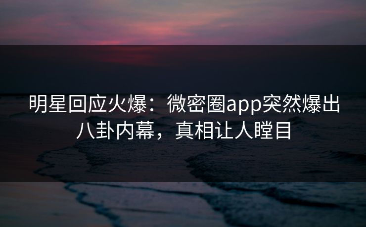 明星回应火爆：微密圈app突然爆出八卦内幕，真相让人瞠目